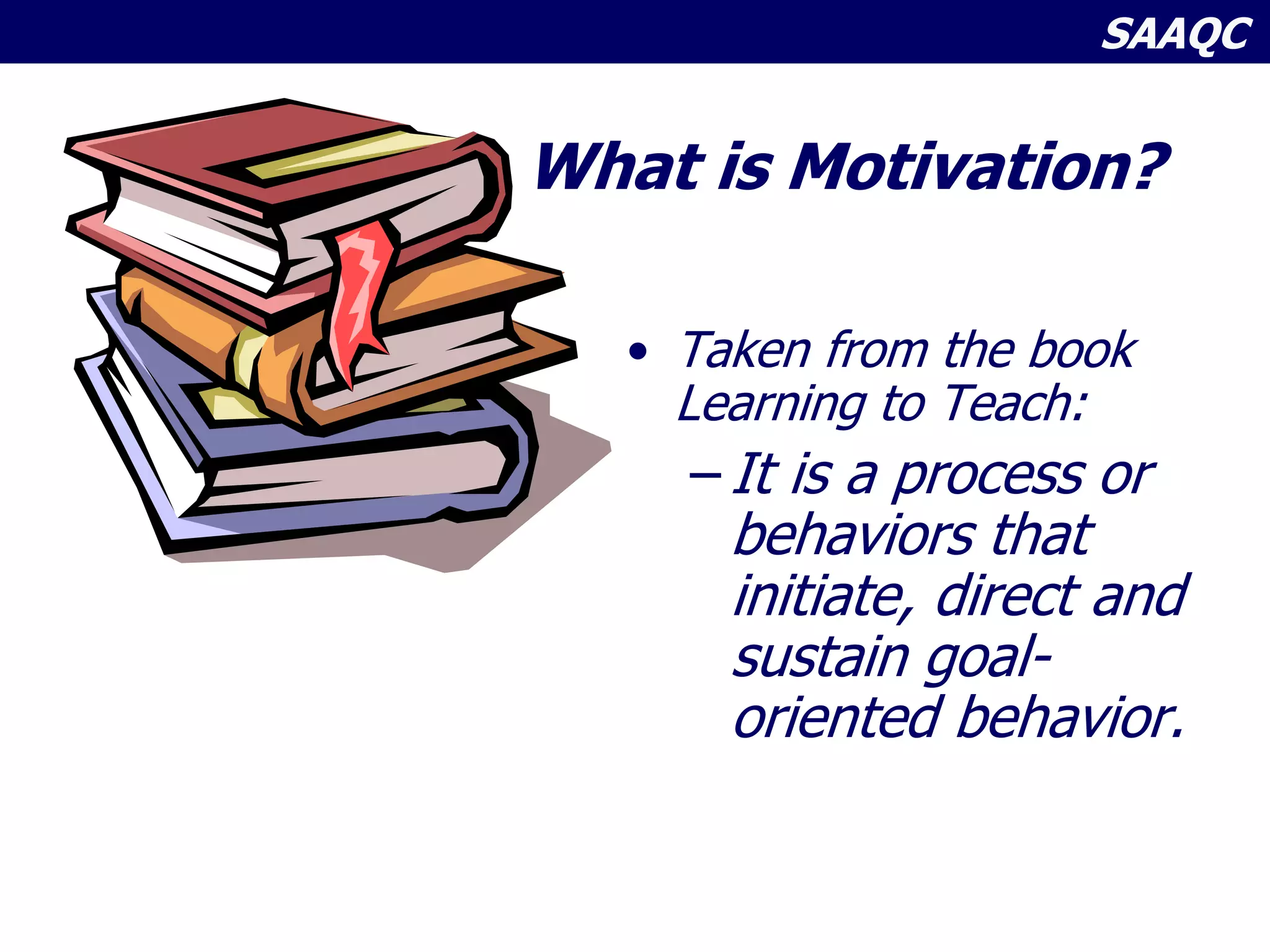 SAAQC
What is Motivation?
• Taken from the book
Learning to Teach:
– It is a process or
behaviors that
initiate, direct and
sustain goal-
oriented behavior.
 