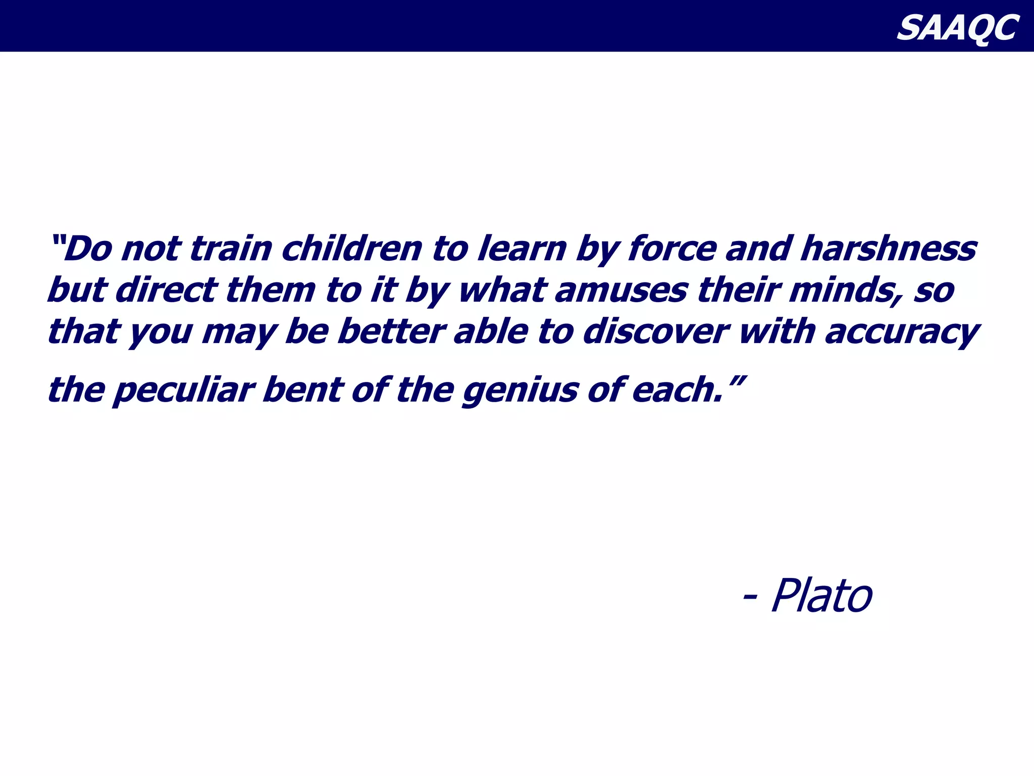 SAAQC
“Do not train children to learn by force and harshness
but direct them to it by what amuses their minds, so
that you may be better able to discover with accuracy
the peculiar bent of the genius of each.”
- Plato
 