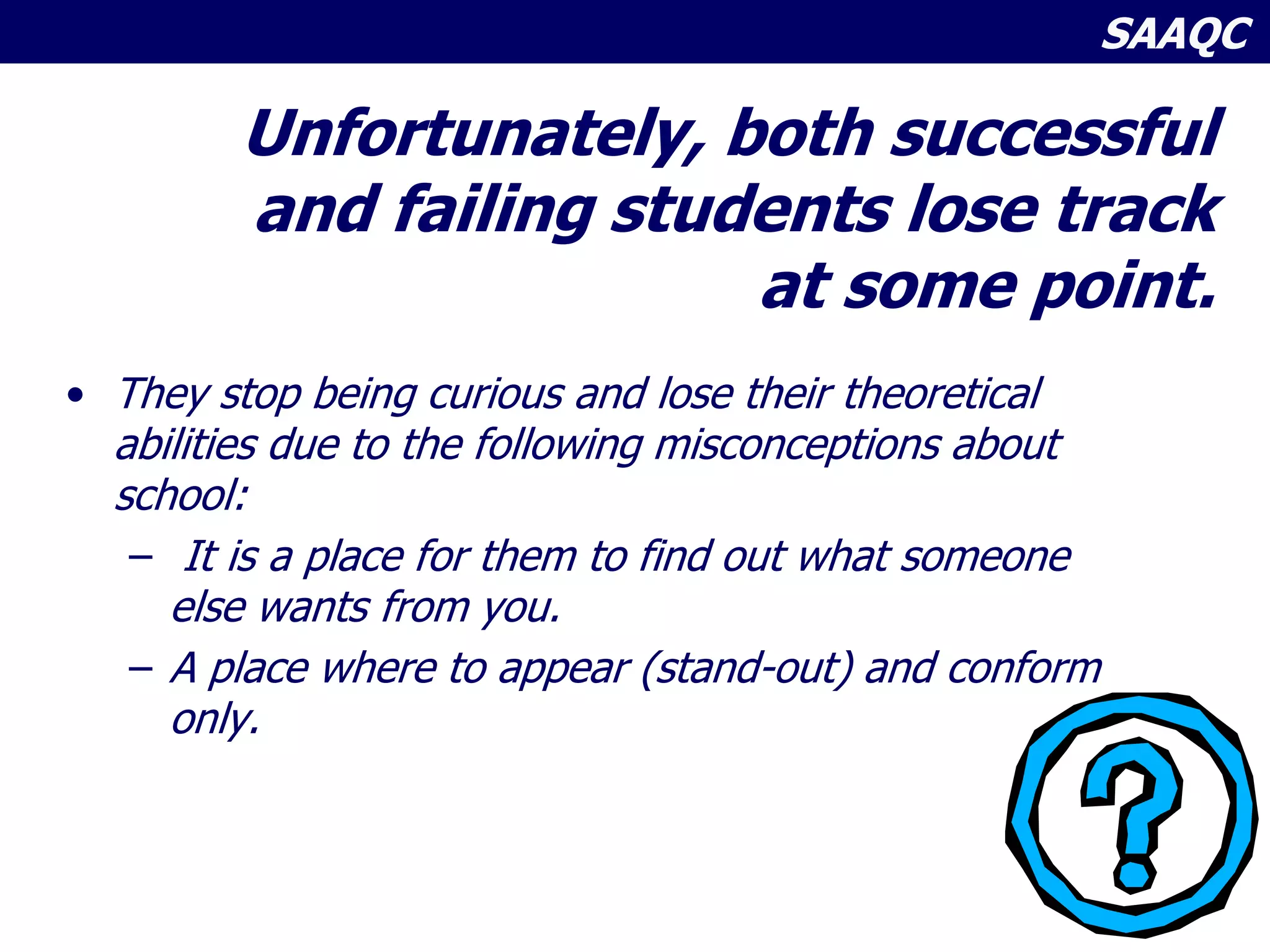 SAAQC
Unfortunately, both successful
and failing students lose track
at some point.
• They stop being curious and lose their theoretical
abilities due to the following misconceptions about
school:
– It is a place for them to find out what someone
else wants from you.
– A place where to appear (stand-out) and conform
only.
 