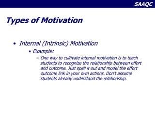 SAAQC
Types of Motivation
• Internal (Intrinsic) Motivation
• Example:
– One way to cultivate internal motivation is to teach
students to recognize the relationship between effort
and outcome. Just spell it out and model the effort
outcome link in your own actions. Don’t assume
students already understand the relationship.
 