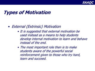 SAAQC
Types of Motivation
• External (Extrinsic) Motivation
• It is suggested that external motivation be
used instead as a means to help students
develop internal motivation to learn and behave
instead of the end.
• The most important role then is to make
students aware of the powerful social
reinforcement given to those who try hard,
learn and succeed.
 