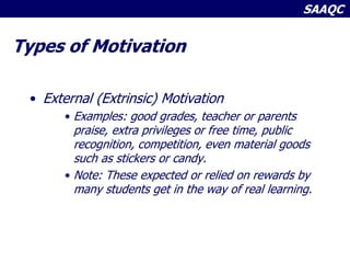SAAQC
Types of Motivation
• External (Extrinsic) Motivation
• Examples: good grades, teacher or parents
praise, extra privileges or free time, public
recognition, competition, even material goods
such as stickers or candy.
• Note: These expected or relied on rewards by
many students get in the way of real learning.
 