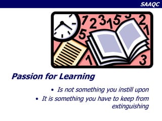 SAAQC
Passion for Learning
• Is not something you instill upon
• It is something you have to keep from
extinguishing
 