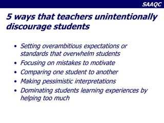 SAAQC
5 ways that teachers unintentionally
discourage students
• Setting overambitious expectations or
standards that overwhelm students
• Focusing on mistakes to motivate
• Comparing one student to another
• Making pessimistic interpretations
• Dominating students learning experiences by
helping too much
 