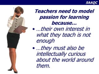 SAAQC
Teachers need to model
passion for learning
because…
• …their own interest in
what they teach is not
enough
• …they must also be
intellectually curious
about the world around
them.
 