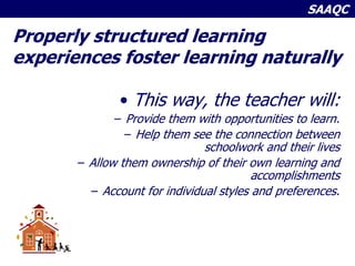 SAAQC
Properly structured learning
experiences foster learning naturally
• This way, the teacher will:
– Provide them with opportunities to learn.
– Help them see the connection between
schoolwork and their lives
– Allow them ownership of their own learning and
accomplishments
– Account for individual styles and preferences.
 