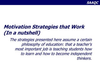 SAAQC
Motivation Strategies that Work
(In a nutshell)
The strategies presented here assume a certain
philosophy of education: that a teacher’s
most important job is teaching students how
to learn and how to become independent
thinkers.
 