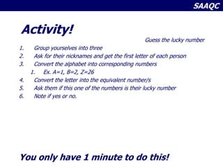 SAAQC
Activity!
Guess the lucky number
1. Group yourselves into three
2. Ask for their nicknames and get the first letter of each person
3. Convert the alphabet into corresponding numbers
1. Ex. A=1, B=2, Z=26
4. Convert the letter into the equivalent number/s
5. Ask them if this one of the numbers is their lucky number
6. Note if yes or no.
You only have 1 minute to do this!
 