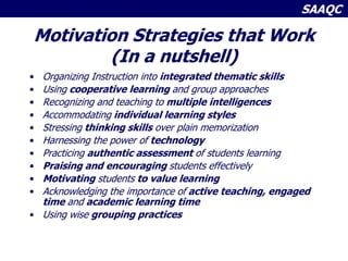 SAAQC
Motivation Strategies that Work
(In a nutshell)
• Organizing Instruction into integrated thematic skills
• Using cooperative learning and group approaches
• Recognizing and teaching to multiple intelligences
• Accommodating individual learning styles
• Stressing thinking skills over plain memorization
• Harnessing the power of technology
• Practicing authentic assessment of students learning
• Praising and encouraging students effectively
• Motivating students to value learning
• Acknowledging the importance of active teaching, engaged
time and academic learning time
• Using wise grouping practices
 