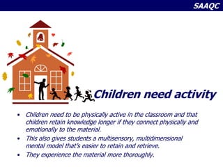 SAAQC
Children need activity
• Children need to be physically active in the classroom and that
children retain knowledge longer if they connect physically and
emotionally to the material.
• This also gives students a multisensory, multidimensional
mental model that’s easier to retain and retrieve.
• They experience the material more thoroughly.
 