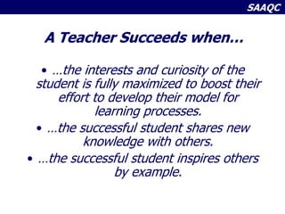 SAAQC
A Teacher Succeeds when…
• …the interests and curiosity of the
student is fully maximized to boost their
effort to develop their model for
learning processes.
• …the successful student shares new
knowledge with others.
• …the successful student inspires others
by example.
 
