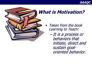 SAAQC
What is Motivation?
• Taken from the book
Learning to Teach:
– It is a process or
behaviors that
initiate, direct and
sustain goal-
oriented behavior.
 