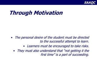 SAAQC
Through Motivation
• The personal desire of the student must be directed
to the successful attempt to learn.
• Learners must be encouraged to take risks.
• They must also understand that “not getting it the
first time” is a part of succeeding.
 