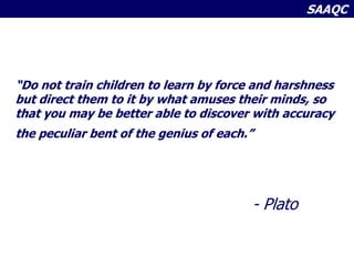 SAAQC
“Do not train children to learn by force and harshness
but direct them to it by what amuses their minds, so
that you may be better able to discover with accuracy
the peculiar bent of the genius of each.”
- Plato
 