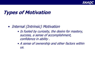 SAAQC
Types of Motivation
• Internal (Intrinsic) Motivation
• Is fueled by curiosity, the desire for mastery,
success, a sense of accomplishment,
confidence in ability .
• A sense of ownership and other factors within
us.
 