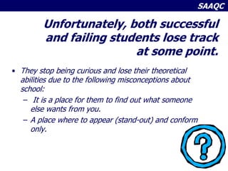 SAAQC
Unfortunately, both successful
and failing students lose track
at some point.
• They stop being curious and lose their theoretical
abilities due to the following misconceptions about
school:
– It is a place for them to find out what someone
else wants from you.
– A place where to appear (stand-out) and conform
only.
 