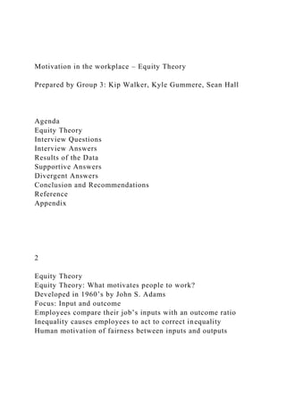 Motivation in the workplace – Equity Theory
Prepared by Group 3: Kip Walker, Kyle Gummere, Sean Hall
Agenda
Equity Theory
Interview Questions
Interview Answers
Results of the Data
Supportive Answers
Divergent Answers
Conclusion and Recommendations
Reference
Appendix
2
Equity Theory
Equity Theory: What motivates people to work?
Developed in 1960’s by John S. Adams
Focus: Input and outcome
Employees compare their job’s inputs with an outcome ratio
Inequality causes employees to act to correct inequality
Human motivation of fairness between inputs and outputs
 