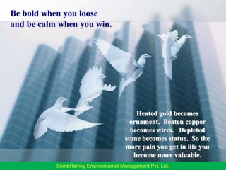 Be bold when you looseand be calm when you win.Heated gold becomes ornament.  Beaten copper becomes wires.   Depleted stone becomes statue.  So the more pain you get in life you become more valuable.