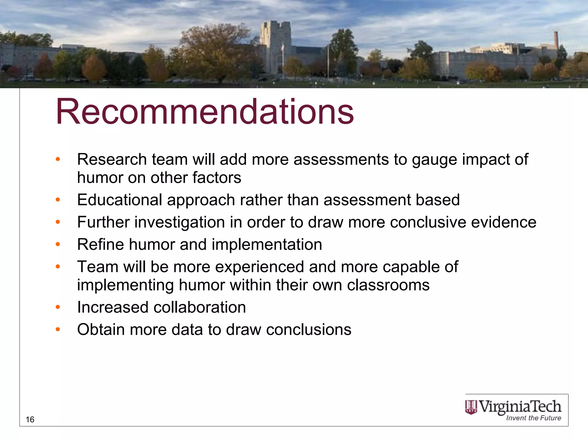 Recommendations Research team will add more assessments to gauge impact of humor on other factors Educational approach rather than assessment based Further investigation in order to draw more conclusive evidence Refine humor and implementation Team will be more experienced and more capable of implementing humor within their own classrooms Increased collaboration  Obtain more data to draw conclusions 