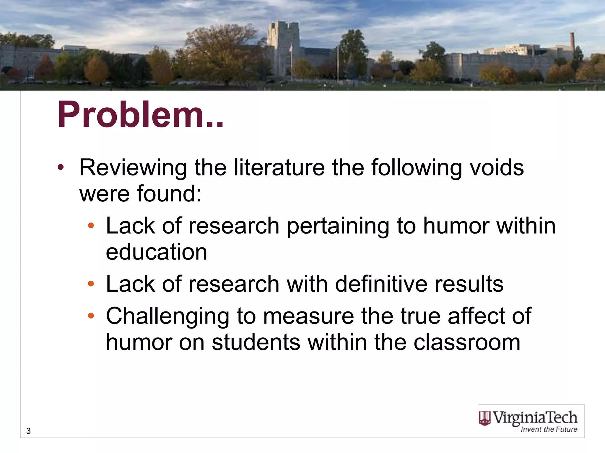 Problem.. Reviewing the literature the following voids were found: Lack of research pertaining to humor within education  Lack of research with definitive results Challenging to measure the true affect of humor on students within the classroom 