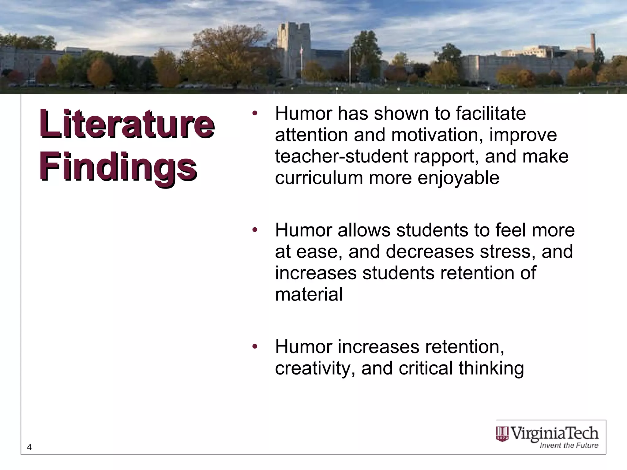 Humor has shown to facilitate attention and motivation, improve teacher-student rapport, and make curriculum more enjoyable Humor allows students to feel more at ease, and decreases stress, and increases students retention of material Humor increases retention, creativity, and critical thinking Literature Findings 