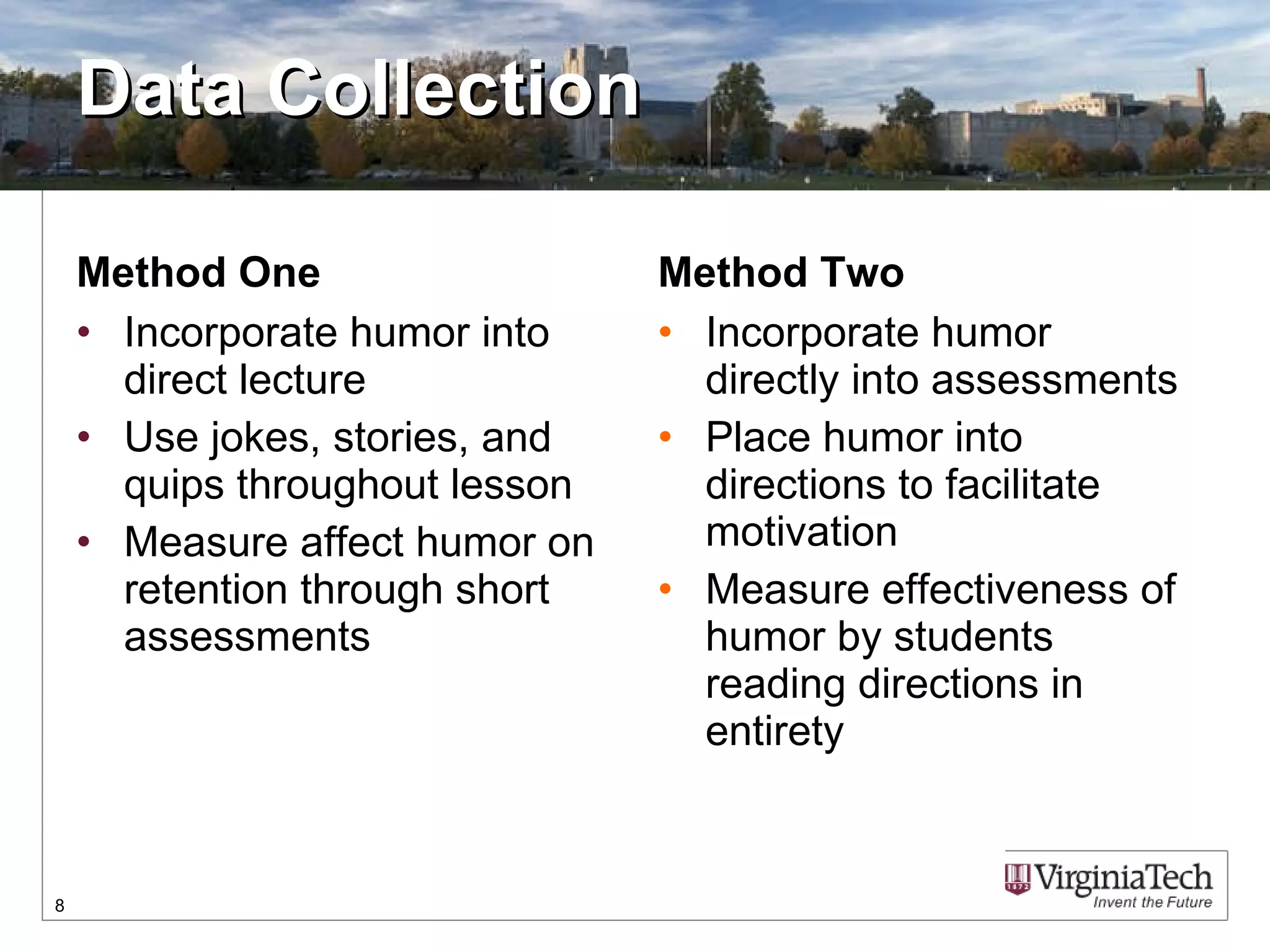 Data Collection Method One Incorporate humor into direct lecture Use jokes, stories, and quips throughout lesson Measure affect humor on retention through short assessments  Method Two Incorporate humor directly into assessments Place humor into directions to facilitate motivation Measure effectiveness of humor by students reading directions in entirety  