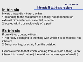 MOTIVATION

                             Intrinsic & Extrinsic Factors
In-trin-sic
Inward , inwardly < intra- , within
1 belonging to the real nature of a thing; not dependent on
external circumstances; essential; inherent
2 located within, or exclusively of, a part

Ex-trin-sic
From without, outer, without
1 Not really belonging to the thing with which it is connected; not
inherent
2 Being, coming, or acting from the outside;

Extrinsic refers to that which, coming from outside a thing, is not
inherent in its real nature [ the extrinsic advantages of wealth]
 