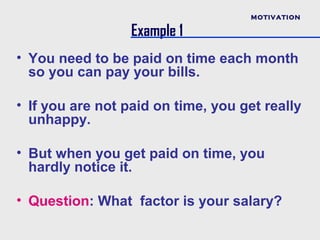 MOTIVATION

                  Example 1
• You need to be paid on time each month
  so you can pay your bills.

• If you are not paid on time, you get really
  unhappy.

• But when you get paid on time, you
  hardly notice it.

• Question: What factor is your salary?
 