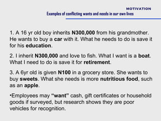 MOTIVATION
                Examples of conflicting wants and needs in our own lives



1. A 16 yr old boy inherits N300,000 from his grandmother.
He wants to buy a car with it. What he needs to do is save it
for his education.
2. I inherit N300,000 and love to fish. What I want is a boat.
What I need to do is save it for retirement.
3. A 6yr old is given N100 in a grocery store. She wants to
buy sweets. What she needs is more nutritious food, such
as an apple.
•Employees may “want” cash, gift certificates or household
goods if surveyed, but research shows they are poor
vehicles for recognition.
 