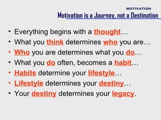 MOTIVATION

                Motivation is a Journey, not a Destination

•   Everything begins with a thought…
•   What you think determines who you are…
•   Who you are determines what you do…
•   What you do often, becomes a habit…
•   Habits determine your lifestyle…
•   Lifestyle determines your destiny…
•   Your destiny determines your legacy.
 