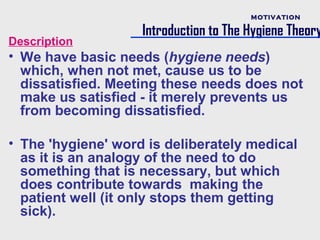 MOTIVATION

                    Introduction to The Hygiene Theory
Description
• We have basic needs (hygiene needs)
  which, when not met, cause us to be
  dissatisfied. Meeting these needs does not
  make us satisfied - it merely prevents us
  from becoming dissatisfied.

• The 'hygiene' word is deliberately medical
  as it is an analogy of the need to do
  something that is necessary, but which
  does contribute towards making the
  patient well (it only stops them getting
  sick).
 