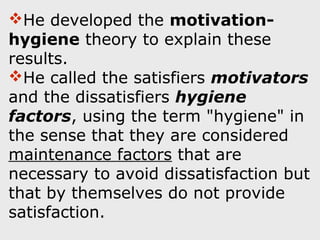 He developed the motivation-
hygiene theory to explain these
results.
He called the satisfiers motivators
and the dissatisfiers hygiene
factors, using the term "hygiene" in
the sense that they are considered
maintenance factors that are
necessary to avoid dissatisfaction but
that by themselves do not provide
satisfaction.
 
