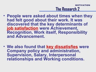 MOTIVATION

                         The Research 2
• People were asked about times when they
  had felt good about their work. It was
  discovered that the key determinants of
  job satisfaction were Achievement,
  Recognition, Work itself, Responsibility
  and Advancement.

• We also found that key dissatisfies were
  Company policy and administration,
  Supervision, Salary, Interpersonal
  relationships and Working conditions.
 