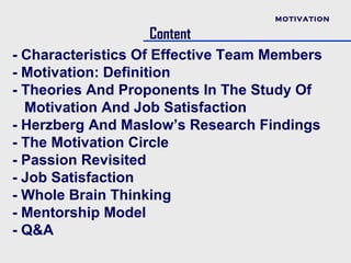 MOTIVATION

                   Content
- Characteristics Of Effective Team Members
- Motivation: Definition
- Theories And Proponents In The Study Of
  Motivation And Job Satisfaction
- Herzberg And Maslow’s Research Findings
- The Motivation Circle
- Passion Revisited
- Job Satisfaction
- Whole Brain Thinking
- Mentorship Model
- Q&A
 