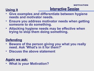 MOTIVATION

Using it                    Interactive Session
• Give examples and differentiate between hygiene
  needs and motivator needs.
• Ensure you address motivator needs when getting
  someone to do something.
• Attacking hygiene needs may be effective when
  trying to stop them doing something.

Defending
• Beware of the person giving you what you really
  need. Ask 'What's in it for them?'
• Discuss the above statement

Again we ask:
• What is your Motivation?
 