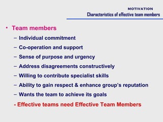MOTIVATION

                                 Characteristics of effective team members

• Team members
  – Individual commitment
  – Co-operation and support
  – Sense of purpose and urgency
  – Address disagreements constructively
  – Willing to contribute specialist skills
  – Ability to gain respect & enhance group’s reputation
  – Wants the team to achieve its goals

  - Effective teams need Effective Team Members
 
