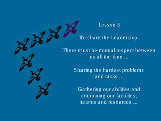 Lesson 3
To share the Leadership.
There must be mutual respect between
us all the time ...
Sharing the hardest problems
and tasks ...
Gathering our abilities and
combining our faculties,
talents and resources ...
 
