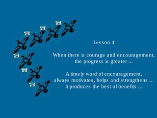 Lesson 4
When there is courage and encouragement,
the progress is greater ...
A timely word of encouragement,
always motivates, helps and strengthens ...
It produces the best of benefits ...
 