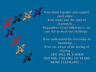 If we bond together and supportIf we bond together and support
each other ...each other ...
If we make true the spirit ofIf we make true the spirit of
teamwork ...teamwork ...
Regardless of our differences, weRegardless of our differences, we
can rise to meet our challenge.can rise to meet our challenge.
If we understand the real value ofIf we understand the real value of
friendship ...friendship ...
If we are aware of the feeling ofIf we are aware of the feeling of
sharing ...sharing ...
LIFE WILL BE EASIERLIFE WILL BE EASIER
AND THE PASSING OF YEARSAND THE PASSING OF YEARS
MORE FULFILLING ...MORE FULFILLING ...
 