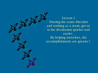Lesson 1
Sharing the same direction
and working as a team, get us
to the destination quicker and
easier.
By helping ourselves, the
accomplishments are greater !.
 
