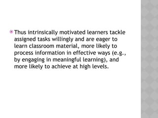  Thus intrinsically motivated learners tackle
assigned tasks willingly and are eager to
learn classroom material, more likely to
process information in effective ways (e.g.,
by engaging in meaningful learning), and
more likely to achieve at high levels.
 