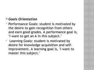  Goals Orientation
 Performance Goals: student is motivated by
the desire to gain recognition from others
and earn good grades. A performance goal is,
"I want to get an A in this subject."
 Learning Goals: student is motivated by
desire for knowledge acquisition and self-
improvement. A learning goal is, "I want to
master this subject."
 