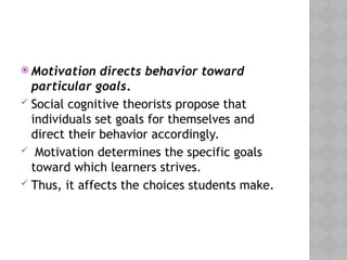  Motivation directs behavior toward
particular goals.
 Social cognitive theorists propose that
individuals set goals for themselves and
direct their behavior accordingly.
 Motivation determines the specific goals
toward which learners strives.
 Thus, it affects the choices students make.
 