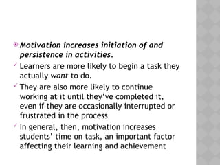  Motivation increases initiation of and
persistence in activities.
 Learners are more likely to begin a task they
actually want to do.
 They are also more likely to continue
working at it until they’ve completed it,
even if they are occasionally interrupted or
frustrated in the process
 In general, then, motivation increases
students’ time on task, an important factor
affecting their learning and achievement
 