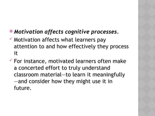  Motivation affects cognitive processes.
 Motivation affects what learners pay
attention to and how effectively they process
it
 For instance, motivated learners often make
a concerted effort to truly understand
classroom material—to learn it meaningfully
—and consider how they might use it in
future.
 