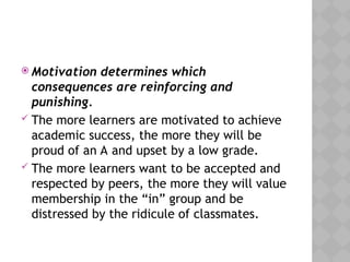  Motivation determines which
consequences are reinforcing and
punishing.
 The more learners are motivated to achieve
academic success, the more they will be
proud of an A and upset by a low grade.
 The more learners want to be accepted and
respected by peers, the more they will value
membership in the “in” group and be
distressed by the ridicule of classmates.
 