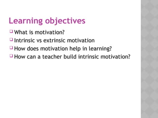 Learning objectives
 What is motivation?
 Intrinsic vs extrinsic motivation
 How does motivation help in learning?
 How can a teacher build intrinsic motivation?
 