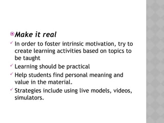 Make it real
 In order to foster intrinsic motivation, try to
create learning activities based on topics to
be taught
 Learning should be practical
 Help students find personal meaning and
value in the material.
 Strategies include using live models, videos,
simulators.
 