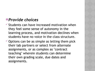Provide choices
 Students can have increased motivation when
they feel some sense of autonomy in the
learning process, and motivation declines when
students have no voice in the class structure.
 Options can be as simple as letting them pick
their lab partners or select from alternate
assignments, or as complex as "contract
teaching" wherein students can determine
their own grading scale, due dates and
assignments.
 