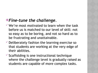 Fine-tune the challenge.
 We’re most motivated to learn when the task
before us is matched to our level of skill: not
so easy as to be boring, and not so hard as to
be frustrating and unattainable.
 Deliberately fashion the learning exercise so
that students are working at the very edge of
their abilities.
 Scaffolding is one instructional technique
where the challenge level is gradually raised as
students are capable of more complex tasks.
 